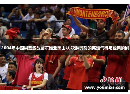 2004年中国男篮激战塞尔维亚黑山队 决胜时刻的英雄气概与经典瞬间
