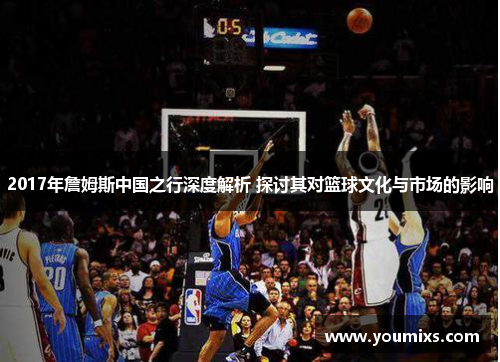 2017年詹姆斯中国之行深度解析 探讨其对篮球文化与市场的影响