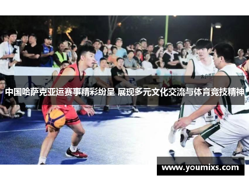中国哈萨克亚运赛事精彩纷呈 展现多元文化交流与体育竞技精神