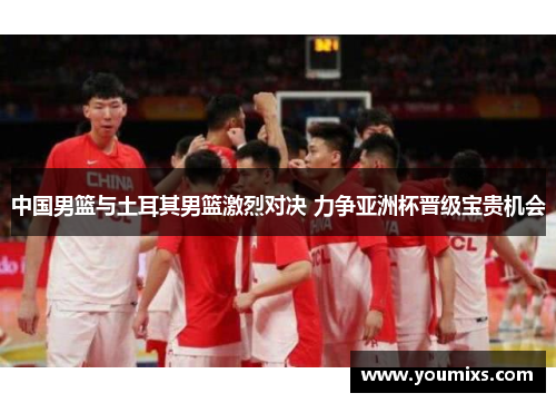 中国男篮与土耳其男篮激烈对决 力争亚洲杯晋级宝贵机会