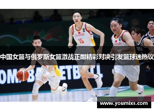中国女篮与俄罗斯女篮激战正酣精彩对决引发篮球迷热议