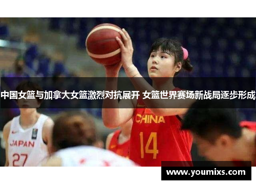 中国女篮与加拿大女篮激烈对抗展开 女篮世界赛场新战局逐步形成