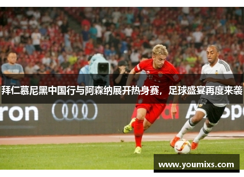 拜仁慕尼黑中国行与阿森纳展开热身赛，足球盛宴再度来袭