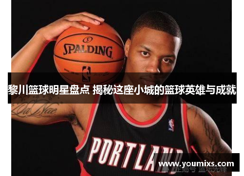 黎川篮球明星盘点 揭秘这座小城的篮球英雄与成就